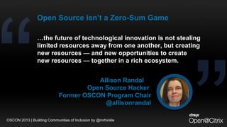 …the future of technological innovation is not stealing
limited resources away from one another, but creating
new resources — and new opportunities to create
new resources — together in a rich ecosystem.
Allison Randal
Open Source Hacker
Former OSCON Program Chair
@allisonrandal
Open Source Isn’t a Zero-Sum Game
OSCON 2013 | Building Communities of Inclusion by @mrhinkle
 