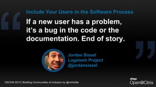 If a new user has a problem,
it’s a bug in the code or the
documentation. End of story.
Jordan Sissel
Logstash Project
@jordansissel
Include Your Users in the Software Process
OSCON 2013 | Building Communities of Inclusion by @mrhinkle
 