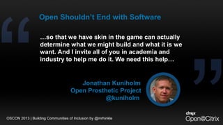 Jonathan Kuniholm
Open Prosthetic Project
@kuniholm
OSCON 2013 | Building Communities of Inclusion by @mrhinkle
…so that we have skin in the game can actually
determine what we might build and what it is we
want. And I invite all of you in academia and
industry to help me do it. We need this help…
Open Shouldn’t End with Software
 