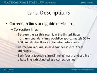 Land Descriptions
• Correction lines and guide meridians
– Correction lines
• Because the earth is round, in the United States,
northern boundary lines would be approximately 50 to
200 feet shorter than southern boundary lines
• Correction lines are used to compensate for these
shortages
• Each fourth township line (24 miles) north and south of
a base line is designated as a correction line
 