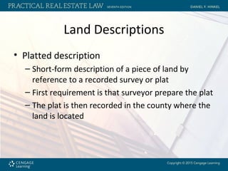 Land Descriptions
• Platted description
– Short-form description of a piece of land by
reference to a recorded survey or plat
– First requirement is that surveyor prepare the plat
– The plat is then recorded in the county where the
land is located
 
