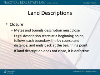 Land Descriptions
• Closure
– Metes and bounds description must close
– Legal description starts at a beginning point,
follows each boundary line by course and
distance, and ends back at the beginning point
– If land description does not close, it is defective
 