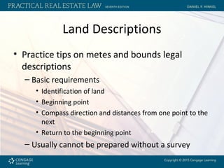 Land Descriptions
• Practice tips on metes and bounds legal
descriptions
– Basic requirements
• Identification of land
• Beginning point
• Compass direction and distances from one point to the
next
• Return to the beginning point
– Usually cannot be prepared without a survey
 