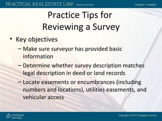 Practice Tips for
Reviewing a Survey
• Key objectives
– Make sure surveyor has provided basic
information
– Determine whether survey description matches
legal description in deed or land records
– Locate easements or encumbrances (including
numbers and locations), utilities easements, and
vehicular access
 