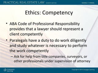 Ethics: Competency
• ABA Code of Professional Responsibility
provides that a lawyer should represent a
client competently
• Paralegals have a duty to do work diligently
and study whatever is necessary to perform
the work competently
– Ask for help from title companies, surveyors, or
other professionals under supervision of attorney
 