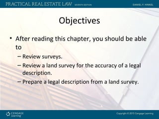 Objectives
• After reading this chapter, you should be able
to
– Review surveys.
– Review a land survey for the accuracy of a legal
description.
– Prepare a legal description from a land survey.
 