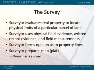 The Survey
• Surveyor evaluates real property to locate
physical limits of a particular parcel of land
• Surveyor uses physical field evidence, written
record evidence, and field measurements
• Surveyor forms opinion as to property lines
• Surveyor prepares map (plat)
– Known as a survey
 