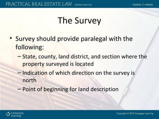 The Survey
• Survey should provide paralegal with the
following:
– State, county, land district, and section where the
property surveyed is located
– Indication of which direction on the survey is
north
– Point of beginning for land description
 