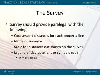 The Survey
• Survey should provide paralegal with the
following:
– Courses and distances for each property line
– Name of surveyor
– Scale for distances not shown on the survey
– Legend of abbreviations or symbols used
• In most cases
 