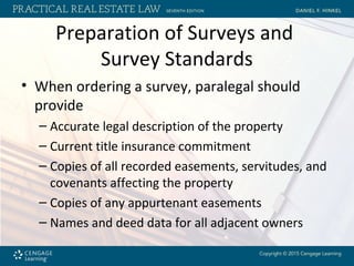 Preparation of Surveys and
Survey Standards
• When ordering a survey, paralegal should
provide
– Accurate legal description of the property
– Current title insurance commitment
– Copies of all recorded easements, servitudes, and
covenants affecting the property
– Copies of any appurtenant easements
– Names and deed data for all adjacent owners
 