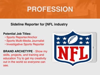 PROFESSION
Potential Job Titles:
• Sports Reporter/Anchor
• Sports Multi-Media Journalist
• Investigative Sports Reporter
BRAND ARCHETYPE - Show my
skills, projects, and training and
education Try to get my creativity
out in the world so everyone can
see.
Sideline Reporter for [NFL industry
 