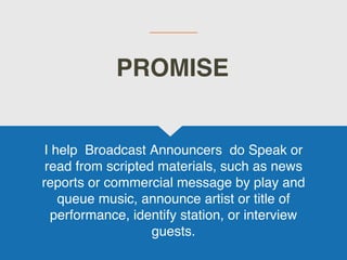 I help Broadcast Announcers do Speak or
read from scripted materials, such as news
reports or commercial message by play and
queue music, announce artist or title of
performance, identify station, or interview
guests.
PROMISE
 