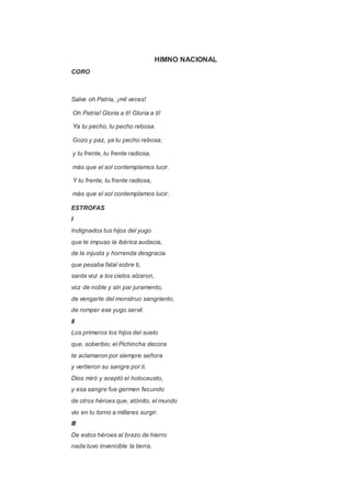 HIMNO NACIONAL 
CORO 
Salve oh Patria, ¡mil veces! 
Oh Patria! Gloria a ti! Gloria a ti! 
Ya tu pecho, tu pecho rebosa. 
Gozo y paz, ya tu pecho rebosa; 
y tu frente, tu frente radiosa, 
más que el sol contemplamos lucir. 
Y tu frente, tu frente radiosa, 
más que el sol contemplamos lucir. 
ESTROFAS 
I 
Indignados tus hijos del yugo 
que te impuso la ibérica audacia, 
de la injusta y horrenda desgracia 
que pesaba fatal sobre ti, 
santa voz a los cielos alzaron, 
voz de noble y sin par juramento, 
de vengarte del monstruo sangriento, 
de romper ese yugo servil. 
II 
Los primeros los hijos del suelo 
que, soberbio; el Pichincha decora 
te aclamaron por siempre señora 
y vertieron su sangre por ti. 
Dios miró y aceptó el holocausto, 
y esa sangre fue germen fecundo 
de otros héroes que, atónito, el mundo 
vio en tu torno a millares surgir. 
III 
De estos héroes al brazo de hierro 
nada tuvo invencible la tierra, 
 