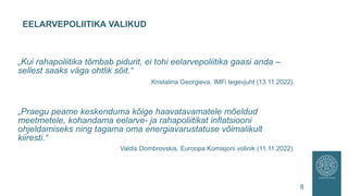 EELARVEPOLIITIKA VALIKUD
8
„Kui rahapoliitika tõmbab pidurit, ei tohi eelarvepoliitika gaasi anda –
sellest saaks väga ohtlik sõit.“
Kristalina Georgieva, IMFi tegevjuht (13.11.2022)
„Praegu peame keskenduma kõige haavatavamatele mõeldud
meetmetele, kohandama eelarve- ja rahapoliitikat inflatsiooni
ohjeldamiseks ning tagama oma energiavarustatuse võimalikult
kiiresti.“
Valdis Dombrovskis, Euroopa Komisjoni volinik (11.11.2022)
 