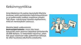 Keksinmyyntikisa
Amerikkalainen 8-vuotias koulutyttö Markita
Andrews voitti partiolaisten keksinmyyntikisan
ja sai palkinnoksi matkan maailman ympäri.
Talk show –isäntä kysyi häneltä myöhemmin,
mikä oli menestyksen salaisuus.
Markita käytti ankkuroinnin
kontrastiperiaatetta: ensin hän kysyi,
haluaisiko oven avannut lahjoittaa partiolaisille
30.000 dollaria. Ei tietenkään halunnut, joten
hän pyysi ostamaan edes paketillisen keksejä.
Se alkoi kuulostaa edulliselta ostokselta.
 