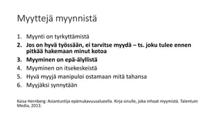 Myyttejä myynnistä
1. Myynti on tyrkyttämistä
2. Jos on hyvä työssään, ei tarvitse myydä – ts. joku tulee ennen
pitkää hakemaan minut kotoa
3. Myyminen on epä-älyllistä
4. Myyminen on itsekeskeistä
5. Hyvä myyjä manipuloi ostamaan mitä tahansa
6. Myyjäksi synnytään
Kaisa Hernberg: Asiantuntija epämukavuusalueella. Kirja sinulle, joka inhoat myymistä. Talentum
Media, 2013.
 