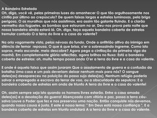 A Bandeira Estrelada
Oh, diga, você vê, pelas primeiras luzes do amanhecer O que tão orgulhosamente nos
cintila por último ao crepúsculo? De quem faixas largas e estrelas luminosas, pela briga
perigosa, O as muralhas que nós assistimos, era assim tão galante fluindo. E o clarão
vermelho dos foguetes, as bombas que estouram no ar, Deu-nos prova pela noite que
nossa bandeira ainda estará lá. Oh, diga, faça aquela bandeira coberta de estrelas
tremular contudo O a terra do livre e a casa do valente?

Na orla vagamente vista, pelas névoas do fundo, Onde o anfitrião altivo do inimigo em
silêncio de temor repousa, O que é que brisa, o'er o sobressaindo íngreme, Como isto
sopros, meio esconde, meio descobre? Agora pega a cintilação da primeira viga da
manhã, Em completamente glória reflectida, agora brilhos no fluxo: Está a bandeira
coberta de estrelas: oh, muito tempo possa onda O'er a terra do livre e a casa do valente.

E onde é aquela faixa que assim juraram Que o assolamento de guerra e a confusão da
batalha Uma casa e um país deveriam deixar nenhum mais para nós? O sangue
deles(as) desapareceu na poluição do passo sujo deles(as). Nenhum refúgio poderia
salvar o empregado e escravo do terror de voo, ou a obscuridade do sepulcro: E a
bandeira coberta de estrelas em onda de triunfo A terra do livre e a casa do valente!

Oh, assim sempre seja isto quando os homens livres estarão. Entre a casa amada
deles(as) e a desolação da guerra! Abençoado com vitória e paz, possa a terra céu-
salva Louve o Poder que fez e nos preservou uma nação. Então conquiste nós devemos,
quando nossa causa é justa. E este é nosso lema: " Em Deus está nossa confiança ". E a
bandeira coberta de estrelas em triunfo ondulará A a terra do livre e a casa do valente.
 