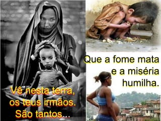 Que a fome mata e a miséria humilha.Vê nesta terra,os teus irmãos. São tantos...