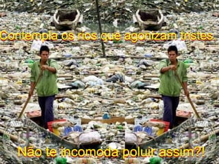 Contempla os rios que agonizam tristes.Não te incomoda poluir assim?!
