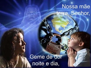 Nossa mãe terra, Senhor,Geme de dor noite e dia,