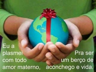 Eu a plasmei com todo amor materno,Pra serum berço de aconchego e vida. 