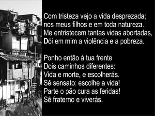Com tristeza vejo a vida desprezada;  nos meus filhos e em toda natureza.  Me entristecem tantas vidas abortadas,  D ói em mim a violência e a pobreza.  Ponho então à tua frente  Dois caminhos diferentes:  Vida e morte, e escolherás.  Sê sensato: escolhe a vida!  Parte o pão cura as feridas!  Sê fraterno e viverás. 
