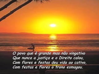 O povo que é grande mas não vingativo Que nunca a justiça e o Direito calou, Com flores e festas deu vida ao cativo, Com festas e flores o trono esmagou.   