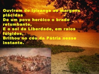 Ouviram do Ipiranga as margens plácidas De um povo heróico o brado retumbante, E o sol da Liberdade, em raios fúlgidos, Brilhou no céu da Pátria nesse instante.  