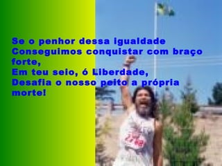 Se o penhor dessa igualdade Conseguimos conquistar com braço forte, Em teu seio, ó Liberdade, Desafia o nosso peito a própria morte!   