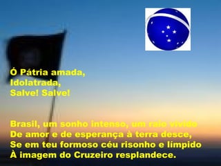 Ó Pátria amada, Idolatrada, Salve! Salve!  Brasil, um sonho intenso, um raio vívido De amor e de esperança à terra desce, Se em teu formoso céu risonho e límpido À imagem do Cruzeiro resplandece.  