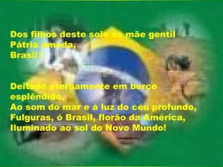 Dos filhos deste solo és mãe gentil Pátria amada, Brasil !  Deitado eternamente em berço esplêndido, Ao som do mar e à luz do céu profundo, Fulguras, ó Brasil, florão da América, Iluminado ao sol do Novo Mundo!  