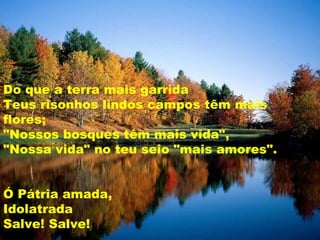 Do que a terra mais garrida Teus risonhos lindos campos têm mais flores; "Nossos bosques têm mais vida", "Nossa vida" no teu seio "mais amores".  Ó Pátria amada, Idolatrada Salve! Salve!  