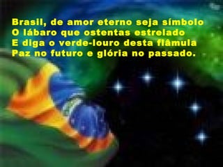 Brasil, de amor eterno seja símbolo O lábaro que ostentas estrelado E diga o verde-louro desta flâmula Paz no futuro e glória no passado.  