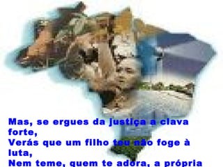 Mas, se ergues da justiça a clava forte, Verás que um filho teu não foge à luta, Nem teme, quem te adora, a própria morte.  