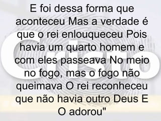 E foi dessa forma que
aconteceu Mas a verdade é
que o rei enlouqueceu Pois
havia um quarto homem e
com eles passeava No meio
no fogo, mas o fogo não
queimava O rei reconheceu
que não havia outro Deus E
O adorou"
 