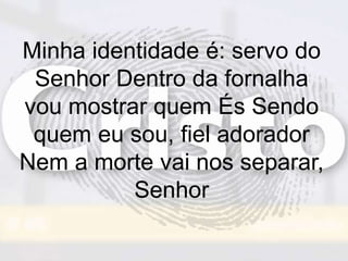 Minha identidade é: servo do
Senhor Dentro da fornalha
vou mostrar quem És Sendo
quem eu sou, fiel adorador
Nem a morte vai nos separar,
Senhor
 