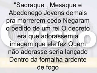 "Sadraque , Mesaque e
Abedenego Jovens demais
pra morrerem cedo Negaram
o pedido de um rei O decreto
era que adorassem a
imagem que ele fez Quem
não adorasse seria lançado
Dentro da fornalha ardente
de fogo
 