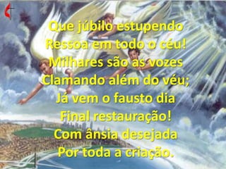 Que júbilo estupendo Ressoa em todo o céu! Milhares são as vozes Clamando além do véu; Já vem o fausto dia Final restauração! Com ânsia desejada Por toda a criação. 