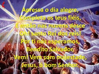 Apressa o dia alegre, Completa os teus fiéis, E então nas nuvens desce Oh! santo Rei dos reis! Por ti nós esperamos, Bendito Salvador. Vem! Vem com majestade, Jesus, ó bom Senhor. 