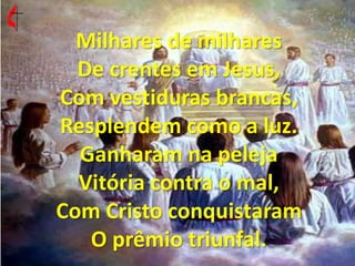 Milhares de milhares De crentes em Jesus, Com vestiduras brancas, Resplendem como a luz. Ganharam na peleja Vitória contra o mal, Com Cristo conquistaram O prêmio triunfal. 
