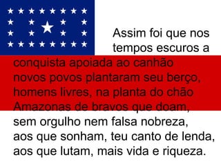 Assim foi que nos  tempos escuros a conquista apoiada ao canhão novos povos plantaram seu berço, homens livres, na planta do chão  Amazonas de bravos que doam, sem orgulho nem falsa nobreza, aos que sonham, teu canto de lenda, aos que lutam, mais vida e riqueza.  