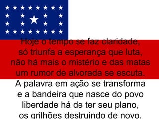 Hoje o tempo se faz claridade, só triunfa a esperança que luta, não há mais o mistério e das matas um rumor de alvorada se escuta. A palavra em ação se transforma e a bandeira que nasce do povo liberdade há de ter seu plano, os grilhões destruindo de novo. 