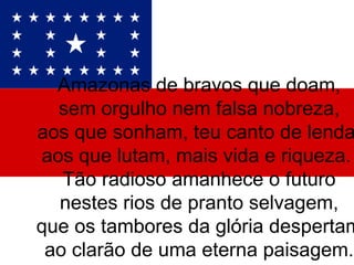 Amazonas de bravos que doam, sem orgulho nem falsa nobreza, aos que sonham, teu canto de lenda, aos que lutam, mais vida e riqueza.  Tão radioso amanhece o futuro nestes rios de pranto selvagem, que os tambores da glória despertam ao clarão de uma eterna paisagem. 
