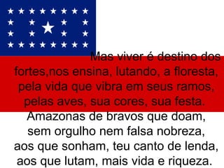 Mas viver é destino dos fortes,nos ensina, lutando, a floresta, pela vida que vibra em seus ramos, pelas aves, sua cores, sua festa.  Amazonas de bravos que doam, sem orgulho nem falsa nobreza, aos que sonham, teu canto de lenda, aos que lutam, mais vida e riqueza.  