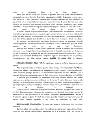 entre        o        verdadeiro       Deus,        e       os       falsos       deuses.
      Então Elias desafia Acabe para convocar os profetas de Baal e Aserá para uma famosa
competição no monte Carmelo. Os profetas seguidos por multidões de pessoas, vem de todo o
país (vv.16-19). Lá Elias conclama o vacilante povo de Israel para seguir ao Deus verdadeiro. O
povo deve ter se apresentado com estranhos pressentimentos. O Monte Carmelo, que antes
oferecia um belo panorama, com seus templos de ídolos e bosques florescentes, agora estava
desolado. Ali naquele monte consagrado aos santuários pagãos – uma vez tão belos e tão áridos –
esse         monte          iria     tremer          diante       do         profeta        Elias!
      O profeta propõe ao povo demonstrando a necessidade deles de abandonar a duvidosa
encruzilhada que se encontravam. Recusariam para sempre o Deus que os tinham estabelecido
como um povo separado, ou aceitariam a Baal como seu amo e senhor!. Era muito justa a prova
que Elias tinha proposto para decidirem, a quem deveriam obedecer: a Deus ou a Baal?.
      Os sacerdotes de Baal também pretendiam demonstrar o poder de seus deuses fazendo
descer fogo do céu, e acreditavam que tinha poder sobre a chuva e a tormenta, que seus deuses
podiam          até        enviar      do         céu       seus         raios       flamejantes.
      Por que Elias molhou 3 vezes o altar? Talvez seja porque os profetas de Baal haviam
clamando ao seu deus por horas; enquanto que a oração de Elias ao Deus de Israel não durou mais
do que 20 segundos. Se, antes de orar, ele não tivesse molhado abundantemente o altar, talvez o
povo de Israel ficasse em dúvida quanto à origem do fogo que desceu do céu. Por isso, creio eu,
simbolicamente, que Elias estava jogando BALDES DE ÁGUA FRIA na idolatria.

     O PRIMEIRO BALDE DE ÁGUA FRIA: Foi jogado para apagar a confiança do povo nos falsos
deuses.
       Não é somente entre os idólatras que há falsos deuses; entre nós também há! Muitos,
literalmente, adoram a placa da sua igreja, pregadores, escritores e cantores evangélicos famosos,
"seu" ministério, prestígio pessoal, e são extremamente devotados aos seus "deuses". Mas, a
exemplo do que aconteceu aos profetas de Baal, estes crentes também não terão um final feliz!
       É verdade que atualmente não derretemos ouro para fazermos bezerros para serem
adorados como antigamente, mas a idolatria não é menor. Os ídolos do mundo moderno são
tantos e tão bem disfarçados que não é fácil percebê-los. Há ídolos aparentemente inocentes e
pouco perceptível, como por exemplo, o excessivo apego à moda, a modismos, e ao que vê e se
diz              na              televisão.              Vira               idolatria!
      Quantas pessoas conhecemos que se tornam vítimas de dívidas impagáveis em cartões de
crédito!. Quantos compram coisas que não necessitam, o seu desejo é somente para atender às
expectativas de uma aprovação social, ou para ser considerado “pessoa interessante”. Passam a
freqüentar lugares de gente “bonita”, de pessoas que são consideradas importantes, que de
algum modo, acabam passando a ser centro de referencia de suas vidas.

     SEGUNDO BALDE DE ÁGUA FRIA: Foi jogado para apagar a confiança do povo nos rituais
religiosos.
      Os rituais a Baal eram grandiosos, bem elaborados, impressionantes. E o povo de Israel ficava
admirado com aquelas extraordinárias expressões de fé e acreditava que Deus estava se
 