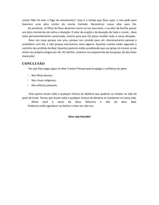 cinzas! Não há mais o fogo do avivamento!!. Esse é o tempo que Deus quer, e nos pede para
fazermos uma obra similar do monte Carmelo. Reconstruir nosso altar para Ele.
     Ao anoitecer, os filhos de Deus deveriam reunir-se nos seus lares, e no altar da família, passar
uns bons momentos de calma e devoção. O altar da oração e da devoção de todo o crente , deve
estar permanentemente conservado, intacto para que Ele possa receber toda a nossa devoção.
      Deus nos ouve porque nos ama, porque nos convida para um relacionamento pessoal e
verdadeiro com Ele, e não porque merecemos coisa alguma. Quantos crentes estão seguindo o
caminho dos profetas de Baal. Quantos pastores estão acreditando que sua igreja irá crescer se ele
verter seu próprio sangue por ela. Ah, Senhor, estamos nos esquecendo da Sua graça, do Seu favor
imerecido!

CONCLUSÃO
     Por que Elias jogou água no altar 3 vezes? Porque queria apagar a confiança do povo:

     Nos falsos deuses;
     Nos rituais religiosos;
     Nos esforços pessoais.

     Elias queria anular toda e qualquer chance da idolatria que pudesse se instalar na vida do
povo de Israel. Temos que anular toda e qualquer chance da idolatria se instalarem na nossa vida.
        Afinal você é servo do Deus Altíssimo e não do deus Baal.
    Podemos então agradecer ao Senhor e dizer em alta voz:


                                        Deus seja louvado!
 
