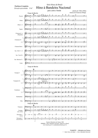 FUNARTE — Ministério da Cultura
1 Série Hinos do Brasil — Hino à Bandeira Nacional
Piccolo
Flauta
Oboés 1, 2
Fagote
Clarineta (E )
(Requinta)
1
2, 3
Clarineta Baixo
Sax. Alto E 1, 2
Sax. Tenor B
Sax. Barítono E
Canto
1
2, 3
1
2, 3
1
2, 3
Bombardino
Tuba
Tímpanos
Teclados
bells, xilofone
Percussão 1
(caixa)
Percussão 2
(Pratos/Bumbo)
Trompas F
Trompetes B
Clarinetas B
Trombones
Tempo de Marcha
Tempo de Marcha
Tempo de Marcha
a 2
Série Hinos do Brasil
Hino à Bandeira Nacional
para canto e banda poema de Olavo Bilac
música de Francisco Braga
Partitura Completa
Duração aproximada: 3 06
Funarte, Ministério da Cultura, 2008
SHB0002 - Hino à Bandeira Nacional / Impresso no Brasil
www.funarte.gov.br / projbandas@funarte.gov.br
Hino a Bandeira.qxd:Funarte Hino Nacional 07.01.09 14:56 Page 1
 