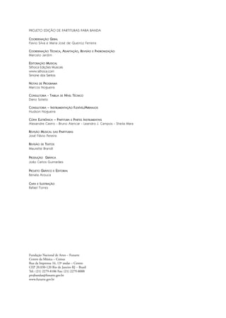 PROJETO EDIÇÃO DE PARTITURAS PARA BANDA
COORDENAÇÃO GERAL
Flavio Silva e Maria José de Queiroz Ferreira
COORDENAÇÃO TÉCNICA, ADAPTAÇÃO, REVISÃO E PADRONIZAÇÃO
Marcelo Jardim
EDITORAÇÃO MUSICAL
Sithoca Edições Musicais
www.sithoca.com
Simone dos Santos
NOTAS DE PROGRAMA
Marcos Nogueira
CONSULTORIA - TABELA DE NÍVEL TÉCNICO
Dario Sotelo
CONSULTORIA – INSTRUMENTAÇÃO FLEXÍVEL/ARRANJOS
Hudson Nogueira
CÓPIA ELETRÔNICA – PARTITURA E PARTES INSTRUMENTAIS
Alexandre Castro - Bruno Alencar - Leandro J. Campos - Sheila Mara
REVISÃO MUSICAL DAS PARTITURAS
José Flávio Pereira
REVISÃO DE TEXTOS
Maurette Brandt
PRODUÇÃO GRÁFICA
João Carlos Guimarães
PROJETO GRÁFICO E EDITORIAL
Renata Arouca
CAPA E ILUSTRAÇÃO
Rafael Torres
Fundação Nacional de Artes – Funarte
Centro da Música – Cemus
Rua da Imprensa 16, 13º andar – Centro
CEP 20.030-120 Rio de Janeiro RJ – Brasil
Tel.: (21) 2279-8106 Fax: (21) 2279-8088
projbandas@funarte.gov.br
www.funarte.gov.br
Hino a Bandeira.qxd:Funarte Hino Nacional 07.01.09 14:56 Page II
 
