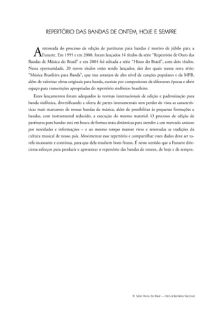 III Série Hinos do Brasil — Hino à Bandeira Nacional
REPERTÓRIO DAS BANDAS DE ONTEM, HOJE E SEMPRE
Aretomada do processo de edição de partituras para bandas é motivo de júbilo para a
Funarte. Em 1995 e em 2000, foram lançados 14 títulos da série “Repertório de Ouro das
Bandas de Música do Brasil” e em 2004 foi editada a série “Hinos do Brasil”, com dois títulos.
Nesta oportunidade, 20 novos títulos estão sendo lançados, dez dos quais numa nova série:
“Música Brasileira para Banda”, que traz arranjos de alto nível de canções populares e da MPB,
além de valorizar obras originais para banda, escritas por compositores de diferentes épocas e abrir
espaço para transcrições apropriadas do repertório sinfônico brasileiro.
Estes lançamentos foram adequados às normas internacionais de edição e padronização para
banda sinfônica, diversificando a oferta de partes instrumentais sem perder de vista as caracterís-
ticas mais marcantes de nossas bandas de música, além de possibilitar às pequenas formações e
bandas, com instrumental reduzido, a execução do mesmo material. O processo de edição de
partituras para bandas está em busca de formas mais dinâmicas para atender a um mercado ansioso
por novidades e informações – e ao mesmo tempo manter vivas e renovadas as tradições da
cultura musical de nosso país. Movimentar esse repertório e compartilhar esses dados deve ser ta-
refa incessante e contínua, para que dela resultem bons frutos. É nesse sentido que a Funarte dire-
ciona esforços para produzir e apresentar o repertório das bandas de ontem, de hoje e de sempre.
Hino a Bandeira.qxd:Funarte Hino Nacional 07.01.09 14:56 Page III
 