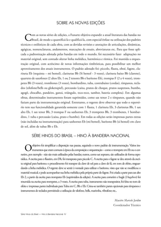 Série Hinos do Brasil — Hino à Bandeira Nacional IV
SOBRE AS NOVAS EDIÇÕES
Com as novas séries de edições, a Funarte objetiva expandir a atual literatura das bandas no
Brasil, de modo a quantificá-la e qualificá-la, com especial ênfase na utilização dos padrões
técnicos e estilísticos de cada obra, com as devidas revisões e anotações de articulações, dinâmicas,
agógicas, nomenclaturas, andamentos, marcações de ensaio, abreviaturas etc. Para que fosse apli-
cada a padronização adotada pelas bandas em todo o mundo, foi necessário fazer adaptações no
material original, sem contudo alterar linha melódica, harmônica e rítmica. Foi mantida a orques-
tração original, com acréscimo de novas informações timbrísticas, para possibilitar um melhor
aproveitamento dos atuais instrumentos. O padrão adotado foi: piccolo, flauta, oboé, fagote, cla-
rineta Eb (requinta – mi bemol), clarinetas Bb (Si bemol - 3 vozes), clarineta baixo Bb (clarone),
quarteto de saxofones (2 altos Eb, 1 ou 2 tenores Bb e barítono Eb), trompas F (2 a 4 vozes), trom-
petes Bb (3 vozes), trombones (3 vozes), bombardino, tuba, contrabaixo (cordas), tímpanos, tecla-
dos (xilofone/bells ou glokenspiel), percussão (caixa, pratos de choque, pratos suspensos, bumbo,
agogô, chocalho, pandeiro, ganzá, triângulo, reco-reco, tambor, bateria completa). Em algumas
obras, determinados instrumentos foram suprimidos, como sax tenor 2 e tímpanos, quando não
faziam parte da instrumentação original. Entretanto, o regente deve observar que todo o repertó-
rio tem sua funcionalidade garantida somente com 1 flauta, 1 clarineta Eb, 3 clarinetas Bb, 1 sax
alto Eb, 1 sax tenor Bb, 3 trompas F ou saxhornes Eb, 3 trompetes Bb, 3 trombones, 1 bombar-
dino, 1 tuba e percussão (caixa, prato e bumbo). Em todas as edições serão impressas partes extras
(não incluídas na instrumentação) para saxhornes Eb (mi bemol), barítono Bb (si bemol) em clave
de sol, além de tubas Bb e Eb.
SÉRIE HINOS DO BRASIL – HINO À BANDEIRA NACIONAL
Oobjetivo foi simplificar a disposição nas pautas, seguindo o novo padrão de instrumentação. Vários ins-
trumentosqueeramcomunsàépocadacomposiçãoeorquestração–comootrompeteemEbouocor-
netim,porexemplo-nãosãomaisutilizadospelasbandas;outros,comosaxsoprano,sãoutilizadosdeformaespo-
rádica.Aescritaparaoflautim,emDb,foitranspostaparapiccoloC.Aescritaparaofagotesedeuatravésdaescri-
ta original para barítono; o procedimento foi transpor da clave de sol para a clave de fá, em tom de efeito, resguar-
dando a linha melódica. O regente deve se sentir à vontade para utilizar o barítono, visto que não se modificou o
materialmusical,epodeacompanharsualinhamelódicapelaprópriapartedofagote.Foicriadaaparteparasaxalto
Eb 2, a partir da escrita para trompetes Eb (suprimidos da edição). A escrita para cornetim e bugle (Fluegelhorn) foi
resumidanaescritaparatrompetes,a3vozes.Aescritaparatuba,instrumentonãotranspositor,foifeitanotomde
efeito e impressas partes individuais paraTuba em C, Bb e Eb. Criou-se também partes opcionais para tímpanos e
instrumentos de teclados permitindo a utilização de xilofone, bells, marimba, vibrafone etc..
Maestro Marcelo Jardim
Coordenador Técnico
Hino a Bandeira.qxd:Funarte Hino Nacional 07.01.09 14:56 Page IV
 